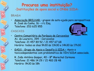 Procuras uma instituição? -Instituições de apoio social e ONGs SIDA- BRAGA Associação BRILHAR  – grupos de auto-ajuda para seropositivos. R. José da Cunha, 16 – r/c Esq. Telefone: 253 625 955 CASCAIS Centro Comunitário da Paróquia de Carcavelos Av. do Loureiro, 394 – Carcavelos Telefone: 21 457 89 52 / 21 457 67 68 Horário: todos os dias 9h30 às 13h30 e 14h30 às 17h30 GADS - Grupo de Apoio e Desafio à SIDA –  Apoio a toxicodependentes com problemática de VIH/SIDA associada. R. João António Gaspar, 40 – Bº Marechal Carmona Telefone: 21 486 14 29 / 21 483 28 48 Horário: 9h30 às 18h 