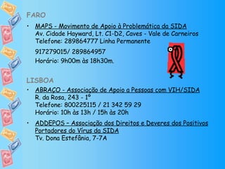 FARO MAPS - Movimento de Apoio à Problemática da SIDA Av. Cidade Hayward, Lt. C1-D2, Caves - Vale de Carneiros Telefone: 289864777 Linha Permanente 917279015/ 289864957  Horário: 9h00m às 18h30m. LISBOA ABRAÇO - Associação de Apoio a Pessoas com VIH/SIDA R. da Rosa, 243 - 1º Telefone: 800225115 / 21 342 59 29 Horário: 10h às 13h / 15h às 20h ADDEPOS – Associação dos Direitos e Deveres dos Positivos Portadores do Vírus da SIDA Tv. Dona Estefânia, 7-7A 