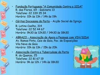 Fundação Portuguesa "A Comunidade Contra a SIDA" R. das Flores, 69 - Gabinete 13 Telefone: 22 339 35 34 Horário: 10h às 13h / 14h às 19h Cáritas Diocesana do Porto  - Acção Social da Igreja  R. Latino Coelho, 314 Telefone: 22 52 44 67  Horário: 9h30 às 12h30 / 14h30 às 18h30 ABRAÇO - Associação de Apoio a Pessoas com VIH/SIDA Av. Ramos Pinto, Cais de Gaia, Pav. de Exposições Vila Nova de Gaia Horário: 10h às 13h / 15h às 20h Associação Contra a Tuberculose do Porto R. do Quanza, 25 Telefone: 22 81 67 19  Horário: 9h às 12h / 14h às 18h30 