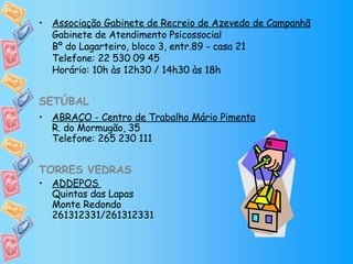Associação Gabinete de Recreio de Azevedo de Campanhã Gabinete de Atendimento Psicossocial Bº do Lagarteiro, bloco 3, entr.89 - casa 21 Telefone: 22 530 09 45 Horário: 10h às 12h30 / 14h30 às 18h SETÚBAL ABRAÇO - Centro de Trabalho Mário Pimenta R. do Mormugão, 35 Telefone: 265 230 111 TORRES VEDRAS   ADDEPOS  Quintas das Lapas  Monte Redondo 261312331/261312331 