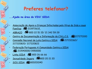 Preferes telefonar? ...Ajuda na área do VIH/ SIDA: Associação de Apoio a Crianças Infectadas pelo Vírus da Sida e suas Famílias   213972632   ABRAÇO   800 22 51 15/ 21 342 59 29 Centro de Documentação e Informação da C.N.L.C.S.   217270300 Comissão Nacional de Luta Contra a SIDA   217210360/ 217220820/ 217220822 Federação Portuguesa A Comunidade Contra a SIDA   213540000/3550000 Linha SIDA   800 26 66 66 Sexualidade Segura   800 20 21 20  SOS SIDA   800201040 