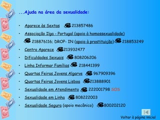...Ajuda na área da sexualidade: Aparece às Sextas   213857486  Associação Ilga - Portugal (apoio à homossexualidade)   218876116; DROP- IN ( apoio à prostituição )  218853249  Centro Aparece   213932477  Dificuldades Sexuais   808206206 Linha Informar Famílias   218441399 Quartas Feiras Jovens Algarve   967909396  Quartas Feiras Jovens Lisboa   213888901 Sexualidade em Atendimento   222001798  SOS  Sexualidade em Linha   808222003 Sexualidade Segura  (apoio mecânico)  800202120  Voltar à página inicial 
