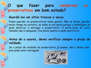 O que fazer para  conservar os preservativos  em bom estado? Guardá-los em sítios frescos e secos. Podes guardar os preservativos numa gaveta. Não os deves guardar muito tempo na carteira, no bolso ou em sacos porque a embalagem se pode danificar e estragar o preservativo. O porta-luvas do carro também não é adequado, fica muito quente e pode danificá-lo. Antes de o usares, deves verificar sempre o prazo de validade. Se o prazo de validade do preservativo já passou, não o deves usar, pois pode estar estragado. 