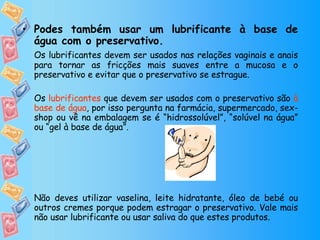 Podes também usar um lubrificante à base de água com o preservativo. Os lubrificantes devem ser usados nas relações vaginais e anais para tornar as fricções mais suaves entre a mucosa e o preservativo e evitar que o preservativo se estrague.  Os  lubrificantes  que devem ser usados com o preservativo são  à base de água , por isso pergunta na farmácia, supermercado, sex-shop ou vê na embalagem se é “hidrossolúvel”, “solúvel na água” ou “gel à base de água”. Não deves utilizar vaselina, leite hidratante, óleo de bebé ou outros cremes porque podem estragar o preservativo. Vale mais não usar lubrificante ou usar saliva do que estes produtos. 