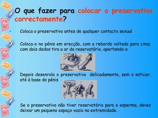 O que fazer para  colocar o preservativo correctamente ? Coloca o preservativo antes de qualquer contacto sexual Coloca-o no pénis em erecção, com o rebordo voltado para cima; com dois dedos tira a ar do reservatório, apertando-o  Depois desenrola o preservativo  delicadamente, sem o esticar, até à base do pénis Se o preservativo não tiver reservatório para o esperma, deves deixar um pequeno espaço vazio na extremidade. 