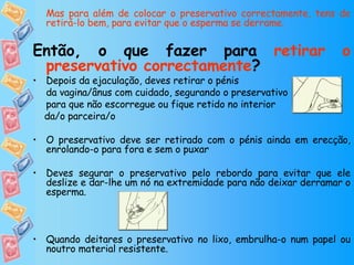 Mas para além de colocar o preservativo correctamente, tens de retirá-lo bem, para evitar que o esperma se derrame.   Então, o que fazer para  retirar o preservativo correctamente ? Depois da ejaculação, deves retirar o pénis  da vagina/ânus com cuidado, segurando o preservativo para que não escorregue ou fique retido no interior  da/o parceira/o O preservativo deve ser retirado com o pénis ainda em erecção, enrolando-o para fora e sem o puxar Deves segurar o preservativo pelo rebordo para evitar que ele deslize e dar-lhe um nó na extremidade para não deixar derramar o esperma.  Quando deitares o preservativo no lixo, embrulha-o num papel ou noutro material resistente.  