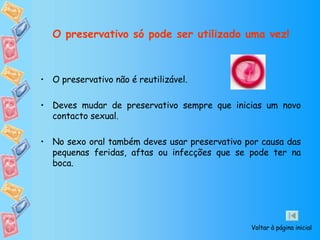 O preservativo só pode ser utilizado uma vez! O preservativo não é reutilizável. Deves mudar de preservativo sempre que inicias um novo contacto sexual.  No sexo oral também deves usar preservativo por causa das   pequenas feridas, aftas ou infecções que se pode ter na boca.  Voltar à página inicial 