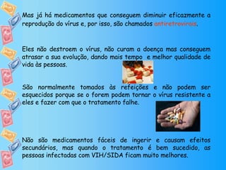 Mas já há medicamentos que conseguem diminuir eficazmente a reprodução do vírus e, por isso, são chamados  antiretrovirais .  Eles não destroem o vírus, não curam a doença mas conseguem atrasar a sua evolução, dando mais tempo  e melhor qualidade de vida às pessoas. São normalmente tomados às refeições e não podem ser esquecidos porque se o forem podem tornar o vírus resistente a eles e fazer com que o tratamento falhe. Não são medicamentos fáceis de ingerir e causam efeitos secundários, mas quando o tratamento é bem sucedido, as pessoas infectadas com VIH/SIDA ficam muito melhores. 