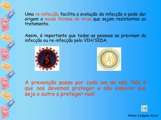 Uma  re-infecção  facilita a evolução da infecção e pode dar origem a  novas formas do vírus  que sejam resistentes ao tratamento. Assim, é importante que todas as pessoas se previnam da infecção ou re-infecção pelo VIH/SIDA.  A prevenção passa por cada um de nós. Nós é que nos devemos proteger e não esperar que seja o outro a proteger-nos! Voltar à página inicial 
