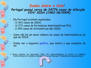 Dados Sobre a Sida 1   Portugal possui cerca de 24776 casos de infecção VIH/ SIDA (1983-06/2004). Em Portugal existem registados: - 11 263 casos de SIDA, - 11 273 casos de Portadores Assintomáticos (PA), - 2 240 casos de Sintomáticos não SIDA. Como vês há um maior número de casos de Assintomáticos do que de SIDA. Podes ver o seguinte  gráfico , que ilustra o que acabaste de ler. 1  Dados retirados do Documento SIDA 132, responsabilidade do Centro de Vigilância Epidemiológica  de Vigilância Epidemiológica das Doenças Transmissíveis (www.insarj.pt) 