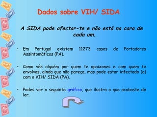 Dados sobre VIH/ SIDA A SIDA pode afectar-te e não está na cara de cada um. Em Portugal existem 11273 casos de Portadores Assintomáticos (PA). Como vês alguém por quem te apaixones e com quem te envolvas, ainda que não pareça, mas pode estar infectado (a) com o VIH/ SIDA (PA). Podes ver o seguinte  gráfico , que ilustra o que acabaste de ler. 