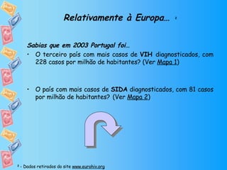 Relativamente à Europa…   2 Sabias que em 2003 Portugal foi… O terceiro país com mais casos de  VIH  diagnosticados, com 228 casos por milhão de habitantes? (Ver  Mapa 1 ) O país com mais casos de  SIDA  diagnosticados, com 81 casos por milhão de habitantes?   (Ver  Mapa 2 ) 2  - Dados retirados do site  www.eurohiv.org 