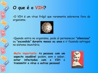 O VIH é um vírus frágil que raramente sobrevive fora do organismo. Quando entra no organismo, pode aí permanecer  “silencioso”  ou  “escondido”   durante meses ou anos  e ir fazendo estragos no sistema imunitário.  O que é o  VIH ? Muito importante :  As  pessoas com um aspecto saudável  podem, sem o saber,  estar infectadas com o VIH  e  transmitir o vírus a outras pessoas! 