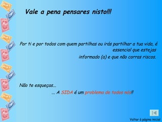 Vale a pena pensares nisto!!! Por ti e por todos com quem partilhas ou irás partilhar a tua vida, é essencial que estejas  informado (a) e que não corras riscos.  Não te esqueças... ... A  SIDA  é um  problema de todos nós !! Voltar à página inicial 