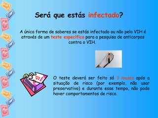 Será que estás  infectado ? A única forma de saberes se estás infectado ou não pelo VIH é através de um  teste específico  para a pesquisa de anticorpos contra o VIH.  O teste deverá ser feito só  3 meses  após a situação de risco (por exemplo, não usar preservativo) e durante esse tempo, não pode haver comportamentos de risco. 