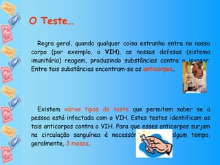 Regra geral, quando qualquer coisa estranha entra no nosso corpo (por exemplo, o  VIH ), as nossas defesas (sistema imunitário) reagem, produzindo substâncias contra o invasor. Entre tais substâncias encontram-se os  anticorpos . Existem  vários tipos de teste  que permitem saber se a pessoa está infectada com o VIH. Estes testes identificam os tais anticorpos contra o VIH. Para que esses anticorpos surjam na circulação sanguínea é necessário esperar algum tempo, geralmente,  3 meses .   O Teste… 