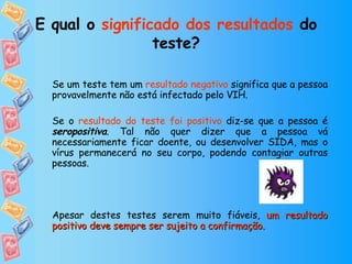 E qual o  significado dos resultados  do teste? Se um teste tem um  resultado negativo  significa que a pessoa provavelmente não está infectado pelo VIH. Se o  resultado do teste foi positivo  diz-se que a pessoa é  seropositiva . Tal não quer dizer que a pessoa vá necessariamente ficar doente, ou desenvolver SIDA, mas o vírus permanecerá no seu corpo, podendo contagiar outras pessoas. Apesar destes testes serem muito fiáveis,  um resultado positivo deve sempre ser sujeito a confirmação. 
