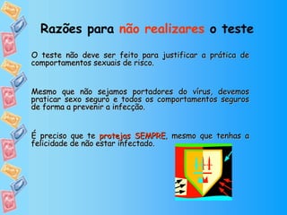Razões para  não realizares  o teste   O teste não deve ser feito para justificar a prática de comportamentos sexuais de risco.  Mesmo que não sejamos portadores do vírus, devemos praticar sexo seguro e todos os comportamentos seguros de forma a prevenir a infecção.  É preciso que te  protejas SEMPRE , mesmo que tenhas a felicidade de não estar infectado. 