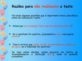 Há ainda algumas questões que é importante teres consciência antes de realizares o teste:   Achas que  vais conseguir lidar com um resultado positivo ? Se o resultado for positivo, já pensaste a   quem  vais querer  contar ? Tens a certeza que  podes confiar na prestação de cuidados e de apoio , se o resultado for positivo? Se tens estas dúvidas, podes procurar um Centro de Aconselhamento e Detecção ( CAD ) onde te poderão aconselhar.  Razões para  não realizares  o teste   
