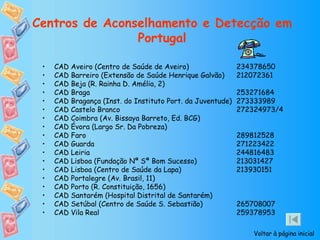 Centros de Aconselhamento e Detecção em Portugal CAD Aveiro (Centro de Saúde de Aveiro)  234378650 CAD Barreiro (Extensão de Saúde Henrique Galvão)  212072361 CAD Beja (R. Rainha D. Amélia, 2) CAD Braga  253271684 CAD Bragança (Inst. do Instituto Port. da Juventude)  273333989 CAD Castelo Branco  272324973/4 CAD Coimbra (Av. Bissaya Barreto, Ed. BCG) CAD Évora (Largo Sr. Da Pobreza) CAD Faro  289812528 CAD Guarda  271223422 CAD Leiria  244816483 CAD Lisboa (Fundação Nª Sª Bom Sucesso)  213031427 CAD Lisboa (Centro de Saúde da Lapa)  213930151 CAD Portalegre (Av. Brasil, 11) CAD Porto (R. Constituição, 1656) CAD Santarém (Hospital Distrital de Santarém) CAD Setúbal (Centro de Saúde S. Sebastião)  265708007 CAD Vila Real  259378953 Voltar à página inicial 