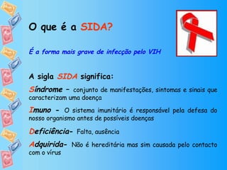 O que é a  SIDA? É a forma mais grave de infecção pelo VIH A sigla  SIDA   significa:  S índrome  –  conjunto de manifestações, sintomas e sinais que caracterizam uma doença I muno  -  O sistema imunitário é responsável pela defesa do nosso organismo antes de possíveis doenças D eficiência -  Falta, ausência   A dquirida -  Não é hereditária mas sim causada pelo contacto com o vírus 