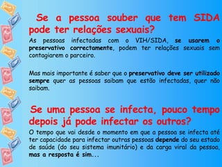   Se a pessoa souber que tem SIDA pode ter relações sexuais?  As pessoas infectadas com o VIH/SIDA,  se usarem o preservativo correctamente , podem ter relações sexuais sem contagiarem o parceiro. Mas mais importante é saber que o  preservativo deve ser utilizado sempre  quer as pessoas saibam que estão infectadas, quer não saibam. Se uma pessoa se infecta, pouco tempo depois já pode infectar os outros? O tempo que vai desde o momento em que a pessoa se infecta até ter capacidade para infectar outras pessoas  depende  do seu estado de saúde (do seu sistema imunitário) e da carga viral da pessoa,  mas a resposta é sim... 