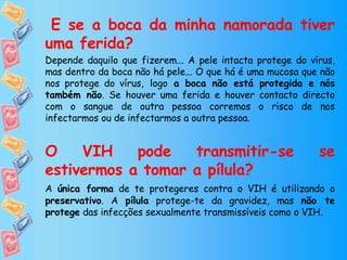   E se a boca da minha namorada tiver uma ferida? Depende daquilo que fizerem... A pele intacta protege do vírus, mas dentro da boca não há pele... O que há é uma mucosa que não nos protege do vírus,   logo  a boca não está protegida e nós também não . Se houver uma ferida e houver contacto directo com o sangue de outra pessoa corremos o risco de nos infectarmos ou de infectarmos a outra pessoa.  O VIH pode transmitir-se se estivermos a tomar a pílula? A  única forma  de te protegeres contra o VIH é utilizando o  preservativo . A  pílula  protege-te da gravidez, mas  não te protege  das infecções sexualmente transmissíveis como o VIH. 