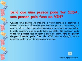 Será que uma pessoa pode ter SIDA, sem passar pela fase de VIH? Quando uma pessoa se infecta, o vírus começa a destruir o sistema imunitário. Passado algum tempo a pessoa pode começar a contrair diferentes tipos de doenças que deterioram a sua saúde.  É neste momento que se pode falar de SIDA. De qualquer modo  todas as pessoas  que chegam à fase de SIDA  têm de passar obrigatoriamente pela fase de VIH , mas a duração deste processo pode variar de pessoa para pessoa. Voltar à página inicial 