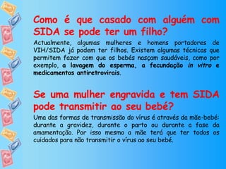 Como é que casado com alguém com SIDA se pode ter um filho?   Actualmente, algumas mulheres e homens portadores de VIH/SIDA já podem ter filhos. Existem algumas técnicas que permitem fazer com que os bebés nasçam saudáveis, como por exemplo,  a lavagem do esperma, a fecundação  in vitro  e medicamentos antiretrovirais . Se uma mulher engravida e tem SIDA pode transmitir ao seu bebé? Uma das formas de transmissão do vírus é através da mãe-bebé: durante a gravidez, durante o parto ou durante a fase da amamentação. Por isso mesmo a mãe terá que ter todos os cuidados para não transmitir o vírus ao seu bebé. 