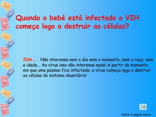 Quando o bebé está infectado o VIH começa logo a destruir as células? Sim...   Não interessa nem o dia nem o momento, nem a raça, nem a idade... Ao vírus isso não interessa nada! A partir do momento em que uma pessoa fica infectada, o vírus começa logo a destruir as células do sistema imunitário! Voltar à página inicial 