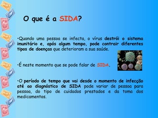 Quando uma pessoa se infecta, o vírus  destrói o sistema imunitário e, após algum tempo, pode contrair diferentes tipos de doenças  que deterioram a sua saúde.  É neste momento que se pode falar de   SIDA .  O  período de tempo que vai desde o momento de infecção até ao diagnóstico de SIDA  pode variar de pessoa para pessoa, do tipo de cuidados prestados e da toma dos medicamentos. O que é a  SIDA ? 