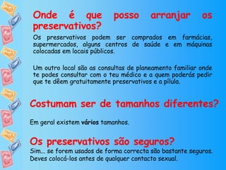 Onde é que posso arranjar os preservativos? Os preservativos podem ser comprados em farmácias, supermercados, alguns centros de saúde e em máquinas colocadas em locais públicos. Um outro local são as consultas de planeamento familiar onde te podes consultar com o teu médico e a quem poderás pedir que te dêem gratuitamente preservativos e a pílula. Costumam ser de tamanhos diferentes? Em geral existem  vários  tamanhos. Os preservativos são seguros? Sim... se forem usados de forma correcta são bastante seguros. Deves colocá-los antes de qualquer contacto sexual. 