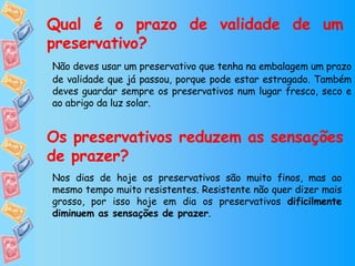 Qual é o prazo de validade de um preservativo? Não deves usar um preservativo que tenha na embalagem um prazo de validade que já passou, porque pode estar estragado. Também deves guardar sempre os preservativos num lugar fresco, seco e ao abrigo da luz solar. Os preservativos reduzem as sensações de prazer? Nos dias de hoje os preservativos são muito finos, mas ao mesmo tempo muito resistentes. Resistente não quer dizer mais grosso, por isso hoje em dia os preservativos  dificilmente diminuem as sensações de prazer . 