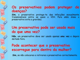 Os preservativos podem proteger de doenças? Sim , o preservativo protege-te das infecções sexualmente transmissíveis entre as quais o VIH. Para além disso o preservativo evita a gravidez. Um preservativo pode ser usado mais do que uma vez? Não , um preservativo deve ser usado apenas  uma vez  e depois deitado fora. Pode acontecer que o preservativo escorregue para dentro da mulher? Sim , se não colocares e retirares o preservativo correctamente . 