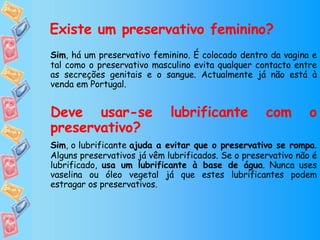 Existe um preservativo feminino? Sim , há um preservativo feminino. É colocado dentro da vagina e tal como o preservativo masculino evita qualquer contacto entre as secreções genitais e o sangue. Actualmente já não está à venda em Portugal. Deve usar-se lubrificante com o preservativo? Sim , o lubrificante  ajuda a evitar que o preservativo se rompa . Alguns preservativos já vêm lubrificados. Se o preservativo não é lubrificado,  usa um lubrificante à base de água . Nunca uses vaselina ou óleo vegetal já que estes lubrificantes podem estragar os preservativos. 