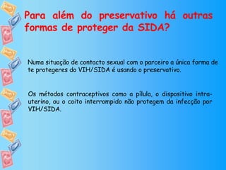 Para além do preservativo há outras formas de proteger da SIDA? Numa situação de contacto sexual com o parceiro a única forma de te protegeres do VIH/SIDA é usando o preservativo. Os métodos contraceptivos como a pílula, o dispositivo intra-uterino, ou o coito interrompido não protegem da infecção por VIH/SIDA. 