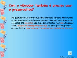 Com o vibrador também é preciso usar o preservativo? Há quem use objectos sexuais nas práticas sexuais, mas muitas vezes o que acontece é que as pessoas também partilham esses objectos. Os  objectos  não se podem infectar mas  são  utilizados como  veículos de transporte do vírus  de umas pessoas para as outras. Assim,  deve usar-se o preservativo também no vibrador . Voltar à página inicial 