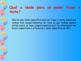 Qual a idade para se poder fazer o teste? Não há uma idade específica para ser fazer o teste. Basta que tenhas tido comportamentos de risco ou que tenhas alguma dúvida sobre os teus comportamentos para te informares nos locais respectivos e aí fazeres o teste específico ao VIH. 