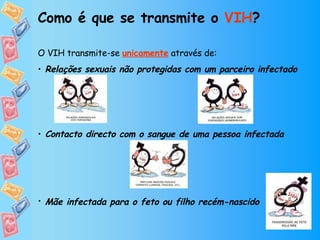 Como é que se transmite o  VIH ? O VIH transmite-se   unicamente  através de: Relações sexuais não protegidas com um parceiro infectado Contacto directo com o sangue de uma pessoa infectada Mãe infectada para o feto ou filho recém-nascido    