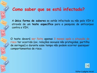 Como saber que se está infectado? A  única forma de saberes  se estás infectado ou não pelo VIH é através de um  teste específico  para a pesquisa de anticorpos contra o VIH. O teste deverá  ser feito  apenas  3 meses após a situação de risco  ter ocorrido (ex. relações sexuais não protegidas, partilha de seringas) e durante esse tempo não podem ocorrer quaisquer comportamentos de risco. Voltar à página inicial 