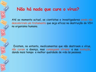 Não há nada que cure o vírus? Até ao momento actual, os cientistas e investigadores  ainda não descobriram um tratamento  que seja eficaz na destruição do VIH no organismo humano.  Existem, no entanto, medicamentos que não destroem o vírus,  não curam  a doença, mas  conseguem atrasar  a sua  evolução , dando mais tempo  e melhor qualidade de vida às pessoas. 