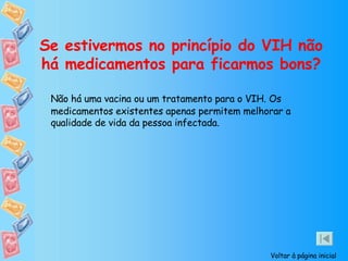 Se estivermos no princípio do VIH não há medicamentos para ficarmos bons? Não há uma vacina ou um tratamento para o VIH. Os medicamentos existentes apenas permitem melhorar a qualidade de vida da pessoa infectada. Voltar à página inicial 