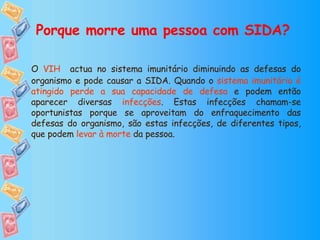 Porque morre uma pessoa com SIDA? O   VIH   actua no sistema imunitário diminuindo as defesas do organismo e pode causar a SIDA. Quando o  sistema imunitário é atingido perde a sua capacidade de defesa  e podem então aparecer diversas  infecções . Estas infecções chamam-se oportunistas porque se aproveitam do enfraquecimento das defesas do organismo, são estas infecções, de diferentes tipos, que podem  levar à morte  da pessoa. 