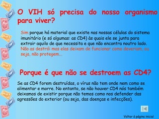 O VIH só precisa do nosso organismo para viver? Sim  porque há material que existe nas nossas células do sistema imunitário (e só algumas: as CD4) às quais ele se junta para extrair aquilo de que necessita e que não encontra noutro lado.  Não as destrói mas elas deixam de funcionar como deveriam, ou seja, não protegem... Porque é que não se destroem as CD4? Se as CD4 forem destruídas, o vírus não tem onde nem como se alimentar e morre. No entanto, se não houver CD4 nós também deixamos de existir porque não temos como nos defender das agressões do exterior (ou seja, das doenças e infecções). Voltar à página inicial 
