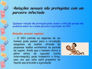 Relações sexuais não protegidas com um parceiro infectado Relações sexuais vaginais:         Qualquer relação não protegida pode causar a infecção porque não podemos saber se o nosso parceiro é portador do VIH. -  O VIH contido no esperma de um homem pode passar para a circulação sanguínea da mulher através de pequenas lesões existentes na parede da vagina. Ainda que o homem retire o pénis antes de ejacular (coito interrompido), pode transmitir o vírus, uma vez que este está presente no líquido que precede a ejaculação. 