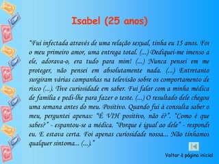 Isabel (25 anos) “ Fui infectada através de uma relação sexual, tinha eu 15 anos. Foi o meu primeiro amor, uma entrega total. (...) Dediquei-me imenso a ele, adorava-o, era tudo para mim! (...) Nunca pensei em me proteger, não pensei em absolutamente nada. (...) Entretanto surgiram várias campanhas na televisão sobre os comportamento de risco (...). Tive curiosidade em saber. Fui falar com a minha médica de família e pedi-lhe para fazer o teste. (...) O resultado dele chegou uma semana antes do meu. Positivo. Quando fui à consulta saber o meu, perguntei apenas: “É VIH positivo, não é?”. “Como é que sabes?” - espantou-se a médica. “Porque é igual ao dele” - respondi eu. E estava certa. Foi apenas curiosidade nossa... Não tínhamos qualquer sintoma... (...).” Voltar à página inicial 