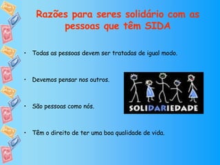 Todas as pessoas devem ser tratadas de igual modo. Devemos pensar nos outros.  São pessoas como nós. Têm o direito de ter uma boa qualidade de vida. Razões para seres solidário com as pessoas que têm SIDA 