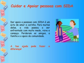 Dar apoio a pessoas com SIDA é um acto de amor e carinho. Para muitas delas, a vida passou a ser enfrentada com muito medo, raiva e cansaço. Perderam os amigos, a família e o apoio da comunidade.  A tua ajuda pode fazer a diferença!  Cuidar e Apoiar pessoas com SIDA 