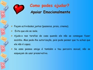 Apoiar Emocionalmente Façam actividades juntos (passeios, praia, cinema). Evita que ele se isole. Ajuda-o nas tarefas de casa quando ele não as consegue fazer sozinho. Mas pede-lhe autorização, pois pode pensar que tu achas que ele não é capaz.  Se essa pessoa amiga é também o teu parceiro sexual, não se esqueçam de usar preservativo. Como podes ajudar? 