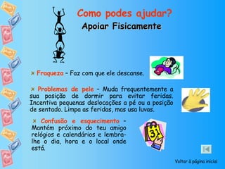 Apoiar Fisicamente Como podes ajudar? Voltar à página inicial Confusão e esquecimento  – Mantém próximo do teu amigo relógios e calendários e lembra-lhe o dia, hora e o local onde está. Problemas de pele  – Muda frequentemente a sua posição de dormir para evitar feridas. Incentiva pequenas deslocações a pé ou a posição de sentado. Limpa as feridas, mas usa luvas. Fraqueza  – Faz com que ele descanse.  